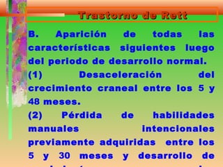 Trastorno de RettTrastorno de Rett
B. Aparición de todas las
características siguientes luego
del periodo de desarrollo normal.
(1) Desaceleración del
crecimiento craneal entre los 5 y
48 meses.
(2) Pérdida de habilidades
manuales intencionales
previamente adquiridas entre los
5 y 30 meses y desarrollo de
 