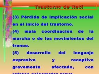 Trastorno de RettTrastorno de Rett
(3) Pérdida de implicación social
en el inicio del trastorno.
(4) mala coordinación de la
marcha o de los movimientos del
tronco.
(5) desarrollo del lenguaje
expresivo y receptivo
gravemente afectado, con
 