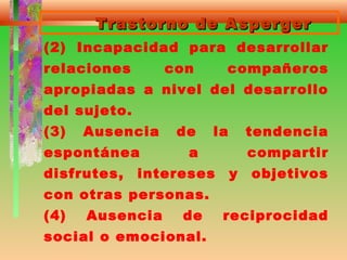 Trastorno de AspergerTrastorno de Asperger
(2) Incapacidad para desarrollar
relaciones con compañeros
apropiadas a nivel del desarrollo
del sujeto.
(3) Ausencia de la tendencia
espontánea a compartir
disfrutes, intereses y objetivos
con otras personas.
(4) Ausencia de reciprocidad
social o emocional.
 