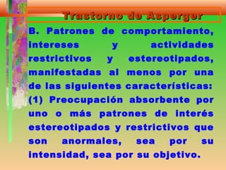 Trastorno de AspergerTrastorno de Asperger
B. Patrones de comportamiento,
intereses y actividades
restrictivos y estereotipados,
manifestadas al menos por una
de las siguientes características:
(1) Preocupación absorbente por
uno o más patrones de interés
estereotipados y restrictivos que
son anormales, sea por su
intensidad, sea por su objetivo.
 