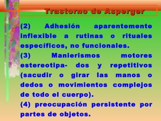 Trastorno de AspergerTrastorno de Asperger
(2) Adhesión aparentemente
inflexible a rutinas o rituales
específicos, no funcionales.
(3) Manierismos motores
estereotipa- dos y repetitivos
(sacudir o girar las manos o
dedos o movimientos complejos
de todo el cuerpo).
(4) preocupación persistente por
partes de objetos.
 