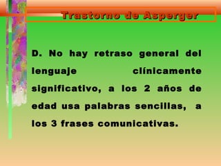 Trastorno de AspergerTrastorno de Asperger
D. No hay retraso general del
lenguaje clínicamente
significativo, a los 2 años de
edad usa palabras sencillas, a
los 3 frases comunicativas.
 
