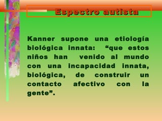 Espectro autistaEspectro autista
Kanner supone una etiología
biológica innata: “que estos
niños han venido al mundo
con una incapacidad innata,
biológica, de construir un
contacto afectivo con la
gente”.
 