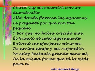 Cierta vez me encontré con un
duendecillo
Allá donde florecen las azucenas.
Le pregunté por qué era tan
pequeño
Y por que no había crecido más.
Él frunció el ceño ligeramente,
Entornó sus ojos para mirarme
De arriba abajo y me respondió:
Yo estoy bastante grande para mí,
De la misma forma que tú lo estás
para ti.
John Kendrick Bangs
 