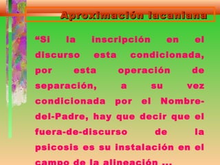 Aproximación lacanianaAproximación lacaniana
“Si la inscripción en el
discurso esta condicionada,
por esta operación de
separación, a su vez
condicionada por el Nombre-
del-Padre, hay que decir que el
fuera-de-discurso de la
psicosis es su instalación en el
 