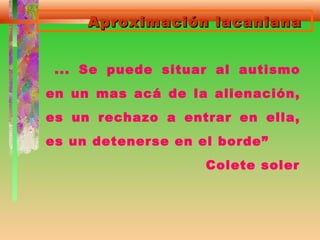 Aproximación lacanianaAproximación lacaniana
... Se puede situar al autismo
en un mas acá de la alienación,
es un rechazo a entrar en ella,
es un detenerse en el borde”
Colete soler
 