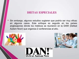 DIETAS ESPECIALES
• Sin embargo, algunos estudios sugieren que podría ser muy eficaz
en algunos casos. Este enfoque es seguido en los países
anglosajones dónde los médicos se reunieron en la DAN! (Defeat
Autism Now!) que organiza 2 conferencias al año.
 