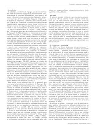 Autismo e síndrome de Asperger      S4



   Introdução                                                     víduos com essas condições, independentemente do rótulo
   O autismo e a síndrome de Asperger são os mais conheci-        específico a eles atribuído.
dos entre os transtornos invasivos do desenvolvimento (TID),
uma família de condições marcada pelo início precoce de             Autismo
atrasos e desvios no desenvolvimento das habilidades sociais,       O autismo, também conhecido como transtorno autistico,
comunicativas e demais habilidades. Na quarta edição revisa-      autismo da infância, autismo infantil e autismo infantil pre-
da do Manual Diagnóstico e Estatístico de Transtornos Men-        coce, é o TID mais conhecido. Nessa condição, existe um
tais (DSM-IV-TR), a categoria TID inclui condições que estão      marcado e permanente prejuízo na interação social, altera-
invariavelmente associadas ao retardo mental (síndrome de         ções da comunicação e padrões limitados ou estereotipados
Rett e transtorno desintegrativo da infância), condições que      de comportamentos e interesses. As anormalidades no funcio-
podem ou não estar associados ao retardo mental (autismo e        namento em cada uma dessas áreas devem estar presentes
TID sem outra especificação ou TID-SOE) e uma condição            em torno dos três anos de idade. Aproximadamente 60 a 70%
que é tipicamente associada à inteligência normal (síndrome       dos indivíduos com autismo funcionam na faixa do retardo
de Asperger). Os TIDs estão entre os transtornos de desenvol-     mental, ainda que esse percentual esteja encolhendo em es-
vimento mais comuns. Referem-se a uma família de condi-           tudos mais recentes. Essa mudança provavelmente reflete uma
ções caracterizadas por uma grande variabilidade de apresen-      maior percepção sobre as manifestações do autismo com alto
tações clínicas. Podem variar tanto em relação ao perfil da       grau de funcionamento, o que, por sua vez, parece conduzir
sintomatologia quanto ao grau de acometimento, mas são            a que um maior número de indivíduos seja diagnosticado com
agrupados por apresentarem em comum uma interrupção pre-          essa condição.4
coce dos processos de sociabilização. São, por natureza, trans-
tornos do neurodesenvolvimento que acometem mecanismos               1. Histórico e nosologia
cerebrais de sociabilidade básicos e precoces.                       Em 1943, Leo Kanner descreveu, pela primeira vez, 11
Consequentemente, ocorre uma interrupção dos processos            casos do que denominou distúrbios autísticos do contato
normais de desenvolvimento social, cognitivo e da comunica-       afetivo.5 Nesses 11 primeiros casos, havia uma “incapacida-
ção. A consciência de que as manifestações comportamentais        de de relacionar-se” de formas usuais com as pessoas desde o
são heterogêneas e de que há diferentes graus de acometi-         início da vida. Kanner também observou respostas incomuns
mento, e provavelmente múltiplos fatores etiológicos, deram       ao ambiente, que incluíam maneirismos motores estereotipa-
origem ao termo transtornos do espectro do autismo que, como      dos, resistência à mudança ou insistência na monotonia, bem
o termo TID, refere-se a várias condições distintas (autismo,     como aspectos não-usuais das habilidades de comunicação
síndrome de Asperger e TID-SOE), mas que, ao contrário do         da criança, tais como a inversão dos pronomes e a tendência
termo TID, refere-se a uma possível natureza dimensional que      ao eco na linguagem (ecolalia). Kanner foi cuidadoso ao for-
interconecta diversas condições mais do que a fronteiras cla-     necer um contexto de desenvolvimento para suas observa-
ramente definidas em torno de rótulos diagnósticos. Este con-     ções. Ele enfatizou a predominância dos déficits de relaciona-
ceito de natureza dimensional apóia-se no fato de que o autismo   mento social, assim como dos comportamentos incomuns na
e transtornos relacionados são os transtornos do desenvolvi-      definição da condição. Durante os anos 50 e 60 do século
mento mais fortemente associados a fatores genéticos, e no        passado, houve muita confusão sobre a natureza do autismo
fato de que podem ser encontradas vulnerabilidade e rigidez       e sua etiologia, e a crença mais comum era a de que o autismo
social em familiares desses pacientes, mesmo que esses fa-        era causado por pais não emocionalmente responsivos a seus
miliares não preencham critérios para um diagnóstico clíni-       filhos (a hipótese da “mãe geladeira”). Na maior parte do
co. Refere-se, muitas vezes, a esses familiares como portado-     mundo, tais noções foram abandonadas, ainda que possam
res do “fenótipo mais amplo de autismo”.1-2                       ser encontradas em partes da Europa e da América Latina. No
   Esta revisão foca o paradigma dos TID (o autismo), bem         início dos anos 60, um crescente corpo de evidências come-
como uma variante próxima (a síndrome de Asperger). En-           çou a acumular-se, sugerindo que o autismo era um transtor-
quanto a validade do diagnóstico de autismo é inquestionável,     no cerebral presente desde a infância e encontrado em todos
o status de validade da síndrome de Asperger (SA) ainda é         os países e grupos socioeconômicos e étnico-raciais investi-
controverso, mesmo 12 anos após sua formalização no DSM-          gados. Um marco na classificação desse transtorno ocorreu
IV. A controvérsia é relacionada principalmente ao fato deste     em 1978, quando Michael Rutter propôs uma definição do
diagnóstico ser confundido com o de autismo não acompa-           autismo com base em quatro critérios: 1) atraso e desvio so-
nhado de retardo mental, ou autismo com “alto grau de fun-        ciais não só como função de retardo mental; 2) problemas de
cionamento” (AAGF). Nós iremos enfatizar a descrição de           comunicação, novamente, não só em função de retardo men-
casos prototípicos dessas condições. No entanto, as discus-       tal associado; 3) comportamentos incomuns, tais como movi-
sões científicas atuais nessa área tendem a focar sua aten-       mentos estereotipados e maneirismos; e 4) início antes dos
ção nos potenciais mediadores da expressão clínica da             30 meses de idade.6
síndrome (i.e. fatores preditores de diferentes apresentações        A definição de Rutter e o crescente corpo de trabalhos so-
fenotípicas) e não nas questões do diagnóstico diferencial        bre o autismo influenciaram a definição desta condição no
(i.e. na questão se o AAGF e SA são a mesma entidade              DSM-III, em 1980, quando o autismo pela primeira vez foi
diagnóstica ou não). Uma boa dose de confusão ainda cer-          reconhecido e colocado em uma nova classe de transtornos,
ca o uso do termo síndrome de Asperger ou transtorno de           a saber: os transtornos invasivos do desenvolvimento (TIDs).
Asperger, sendo que não há quase nenhum consenso entre            O termo TID foi escolhido para refletir o fato de que múltiplas
a comunidade de pesquisadores clínicos. 3 A ênfase desta          áreas de funcionamento são afetadas no autismo e nas condi-
revisão não está nas pesquisas voltadas a uma ou outra for-       ções a ele relacionadas. Na época do DSM-III-R, o termo TID
ma específica de separar SA e AAGF. Ao contrário, enfatiza        ganhou raízes, levando à sua adoção também na décima revi-
as necessidades e os desafios típicos enfrentados pelos indi-     são da Classificação Estatística Internacional de Doenças e

                                                                                                Rev Bras Psiquiatr. 2006;28(Supl I):S3-11
 
