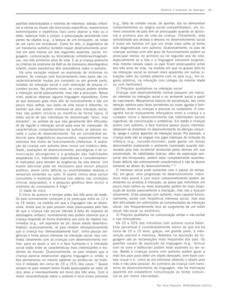 Autismo e síndrome de Asperger      S6



padrões estereotipados e restritos de interesse; adesão inflexí-   (e.g., falta de contato visual, de apontar, dar ou demonstrar
vel a rotinas ou rituais não-funcionais específicos; maneirismos   comportamentos ou alegria social compartilhadas), um nú-
estereotipados e repetitivos (tais como abanar a mão ou o          mero crescente de pais tem se preocupado quando se aproxi-
dedo, balançar todo o corpo); e preocupação persistente com        ma o primeiro ano de vida da criança. Claramente, esta
partes de objetos (e.g., a textura de um brinquedo, as rodas       sensibilidade aos atrasos e desvios no desenvolvimento social
de um carro em miniatura). Como foi dito, o diagnóstico de         é maior em famílias em que um irmão mais velho já tenha
um transtorno autístico também requer desenvolvimento anor-        sido diagnosticado com autismo. Ocasionalmente, os pais de
mal em pelo menos um dos seguintes aspectos: social, lin-          crianças autistas com alto grau de funcionamento podem se
guagem, comunicação ou brincadeiras simbólicas/imaginati-          preocupar menos no primeiro ou no segundo ano de vida,
vas, nos três primeiros anos de vida. E se a criança preenche      especialmente se a fala e a linguagem estiverem surgindo,
os critérios da síndrome de Rett ou de transtorno desintegrativo   mas mesmo nesses casos os pais ficam preocupados antes
infantil, esses transtornos têm precedência sobre o autismo.       dos três anos de vida, na medida em que os graves déficits
   Há uma variação notável na expressão de sintomas no             na interação social se tornam mais aparentes em outras si-
autismo. As crianças com funcionamento mais baixo são ca-          tuações além do contato próximo com os pais (e.g., em lu-
racteristicamente mudas por completo ou em grande parte,           gares públicos, na interação com colegas da mesma idade
isoladas da interação social e com realização de poucas in-        ou com familiares).
cursões sociais. No próximo nível, as crianças podem aceitar          2) Prejuízos qualitativos na interação social
a interação social passivamente, mas não a procuram. Nesse            Crianças com desenvolvimento normal possuem um marca-
nível, pode-se observar alguma linguagem espontânea. Entre         do interesse na interação social e no ambiente social a partir
as que possuem grau mais alto de funcionamento e são um            do nascimento. Mecanismos básicos da socialização, tais como
pouco mais velhas, seu estilo de vida social é diferente, no       atenção seletiva para faces sorridentes ou vozes agudas e brin-
sentido que elas podem interessar-se pela interação social,        cadeiras, levam as crianças a procurar os cuidadores. A core-
mas não podem iniciá-la ou mantê-la de forma típica. O             ografia social mutuamente reforçadora entre a criança e o
estilo social de tais indivíduos foi denominado “ativo, mas        cuidador inicia o desenvolvimento das habilidades sociais
estranho”, no sentido de que eles geralmente têm dificulda-        cognitivas, de comunicação e simbólicas. Em bebês e crianças
de de regular a interação social após essa ter começado. As        jovens com autismo, a face humana possui pouco interesse;
características comportamentais do autismo se alteram du-          observam-se distúrbios no desenvolvimento da atenção conjun-
rante o curso do desenvolvimento. Há um considerável po-           ta, apego e outros aspectos da interação social. Por exemplo, a
tencial para diagnósticos equivocados, especialmente nos           criança pode não se engajar nos jogos habituais de imitação da
extremos dos níveis de funcionamento intelectual. A avalia-        infância (e.g., esconde-esconde), pode gastar um tempo
ção da criança com autismo deve incluir um histórico deta-         descomedido explorando o ambiente inanimado quando esti-
lhado, avaliações de desenvolvimento, psicológicas e de co-        mulada pela fala incidental produzida pelos demais em sua
municação abrangentes e a gradação das habilidades                 proximidade. As habilidades lúdicas, além da exploração sen-
adaptativas (i.e. habilidades espontâneas e consistentemen-        sorial dos brinquedos, podem estar completamente ausentes.
te realizadas para atender às exigências da vida diária). Um       Esses déficits são extremamente característicos e não se devem
exame adicional pode ser necessário para excluir prejuízo          somente ao atraso do desenvolvimento.12-13
auditivo, assim como déficits ou anormalidades motoras e              O interesse social pode aumentar com o passar do tempo.
sensoriais evidentes ou sutis. O exame clínico deve excluir        Há, em geral, uma progressão no desenvolvimento: indiví-
convulsões e esclerose tuberosa (ver abaixo nas condições          duos mais jovens e com maior comprometimento podem ser
clínicas associadas), e a pesquisa genética deve excluir a         distantes ou arredios à interação, ao passo que indivíduos um
síndrome do cromossomo X frágil.10                                 pouco mais velhos ou mais avançados podem ter mais dispo-
   1) Idade de início                                              sição de aceitar passivamente a interação, mas não a buscam
   O início do autismo é sempre antes dos três anos de idade.      ativamente. Entre pessoas com autismo, mais capazes funcio-
Os pais normalmente começam a se preocupar entre os 12 e           nalmente, existe com freqüência interesse social, mas elas
os 18 meses, na medida em que a linguagem não se desen-            têm dificuldade em administrar as complexidades da interação
volve. Ainda que os pais possam estar preocupados pelo fato        social; isto freqüentemente leva ao surgimento de um estilo
de que a criança não escuta (devido à falta de resposta às         social não-usual ou excêntrico.
abordagens verbais), normalmente eles podem observar que a            3) Prejuízo qualitativo na comunicação verbal e não-verbal
criança responde de forma dramática aos sons de objetos ina-       e nas brincadeiras
nimados (e.g., um aspirador de pó, doces sendo desembru-              De 20 a 30% dos indivíduos com autismo nunca falam.
lhados); ocasionalmente, os pais relatam retrospectivamente        Esse percentual é consideravelmente menor do que era há
que a criança era “demasiadamente boa”, tinha poucas exi-          cerca de 10 a 15 anos, graças, em grande parte, à inter-
gências e tinha pouco interesse na interação social. Isso con-     venção precoce e intensiva. Retardos na aquisição da lin-
trasta claramente com as crianças com desenvolvimento nor-         guagem são as reclamações mais freqüentes dos pais. Os
mal, para as quais a voz e a face humanas e a interação            padrões usuais de aquisição da linguagem (e.g., brincar
social estão entre as características mais interessantes e evi-    com os sons e balbuciar) podem estar ausentes ou ser ra-
dentes do mundo. Ocasionalmente, os pais relatam que a             ros. Bebês e crianças jovens com autismo podem guiar a
criança parecia desenvolver alguma linguagem e, então, a           mão dos pais para obter um objeto desejado, sem fazer con-
fala permaneceu no mesmo patamar ou perdeu-se; tal histó-          tato visual (i.e. como se ela estivesse obtendo o objeto pela
rico é relatado em cerca de 20 a 25% dos casos.11 Quase            mão e não pela pessoa). Ao contrário da criança com trans-
sempre os pais relatam terem ficado preocupados ao redor de        torno de desenvolvimento da linguagem, não há motivação
dois anos e inevitavelmente em torno dos três anos. Com a          aparente em estabelecer comunicação ou tentar comuni-
maior conscientização sobre o autismo e seus sinais precoces       car-se por meios não-verbais.

                                                                                                 Rev Bras Psiquiatr. 2006;28(Supl I):S3-11
 