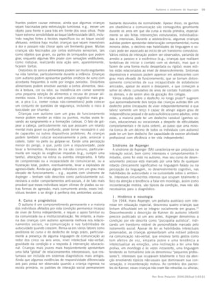 Autismo e síndrome de Asperger     S8



lhantes podem causar estresse, ainda que algumas crianças            bastante desviados da normalidade. Apesar disso, os ganhos
sejam fascinadas pela estimulação luminosa, e.g., mover um           em obediência e comunicação são conseguidos geralmente
objeto para frente e para trás em frente dos seus olhos. Pode        durante os anos em que ela cursa a escola primária, especial-
haver extrema sensibilidade ao toque (defensividade tátil), inclu-   mente se são feitas intervenções estruturadas, individualiza-
indo reações fortes a tecidos específicos ou ao toque social/        das e intensivas. Durante a adolescência, algumas crianças
afetuoso, embora haja muitas crianças que sejam insensíveis          autistas podem apresentar deterioração comportamental; numa
à dor e possam não chorar após um ferimento grave. Muitas            minoria delas, o declínio nas habilidades de linguagem e so-
crianças são fascinadas por certos estímulos sensoriais, tais        ciais pode ser associado ao início de um transtorno convulsivo.
como objetos que giram, ou partes de brinquedos que podem            Vários estilos de interação podem ser observados, variando de
girar, enquanto algumas têm prazer com sensações vestibulares,       arredio a passivo e a excêntrico (e.g., crianças que realizam
como rodopiar, realizando esta ação sem, aparentemente,              tentativas de iniciar o contato com os demais, mas que o
ficarem tontas.                                                      fazem de uma forma muito desajeitada ou rígida); esses esti-
   Distúrbios do sono e alimentares podem ser muito esgotantes       los estão relacionados ao nível de desenvolvimento. Sintomas
na vida familiar, particularmente durante a infância. Crianças       depressivos e ansiosos podem aparecer em adolescentes com
com autismo podem apresentar padrões erráticos de sono com           grau mais elevado de funcionamento, que se tornam doloro-
acordares freqüentes à noite por longos períodos. Distúrbios         samente conscientes de sua incapacidade de estabelecer
alimentares podem envolver aversão a certos alimentos, devi-         amizades, apesar de assim o desejarem, e que começam a
do à textura, cor ou odor, ou insistência em comer somente           sofrer do efeito cumulativo de anos de contato frustrado com
uma pequena seleção de alimentos e recusa de provar ali-             os demais, e de serem alvo da gozação dos colegas.
mentos novos. Em crianças com prejuízo cognitivo mais gra-              Vários estudos sobre o desfecho no longo prazo18 sugerem
ve, a pica (i.e. comer coisas não-comestíveis) pode colocar          que aproximadamente dois terços das crianças autistas têm um
um conjunto de questões de segurança, incluindo o risco à            desfecho pobre (incapazes de viver independentemente) e que
toxicidade por chumbo.                                               talvez somente um terço é capaz de atingir algum grau de
   Crianças com autismo com um grau de funcionamento                 independência pessoal e de auto-suficiência como adultos; entre
menor podem morder as mãos ou punhos, muitas vezes le-               estes, a maioria pode ter um desfecho razoável (ganhos so-
vando ao sangramento e a formações calosas. O fato de gol-           ciais, educacionais ou vocacionais a despeito de dificuldades
pear a cabeça, particularmente nas que possuem um retardo            comportamentais e de outra ordem), ao passo que uma mino-
mental mais grave ou profundo, pode tornar necessário o uso          ria (cerca de um décimo de todos os indivíduos com autismo)
de capacetes ou outros dispositivos protetores. As crianças          pode ter um bom desfecho (ter capacidade de exercer atividade
podem também cutucar excessivamente a pele, arrancar o               profissional com eficiência e ter vida independente).
cabelo, bater no peito ou golpear-se. Existe uma percepção
menor do perigo, o que, junto com a impulsividade, pode                Síndrome de Asperger
levar a ferimentos. Acessos de ira são comuns, particular-             A síndrome de Asperger (SA) caracteriza-se por prejuízos na
mente em reação às exigências impostas (e.g., cumprir uma            interação social, bem como interesses e comportamentos li-
tarefa), alterações na rotina ou eventos inesperados. A falta        mitados, como foi visto no autismo, mas seu curso de desen-
de compreensão ou a incapacidade de comunicar-se, ou a               volvimento precoce está marcado por uma falta de qualquer
frustração total, podem, eventualmente, levar a explosões de         retardo clinicamente significativo na linguagem falada ou na
agressividade. Ainda que alguns indivíduos com um grau mais          percepção da linguagem, no desenvolvimento cognitivo, nas
elevado de funcionamento – e.g., aqueles com síndrome de             habilidades de autocuidado e na curiosidade sobre o ambien-
Asperger – tenham sido descritos como particularmente vul-           te. Interesses circunscritos intensos que ocupam totalmente o
neráveis a exibir comportamentos anti-sociais, é de fato mais        foco da atenção e tendência a falar em monólogo, assim como
provável que esses indivíduos sejam vítimas de piadas ou ou-         incoordenação motora, são típicos da condição, mas não são
tras formas de agressão; mais comumente ainda, esses indi-           necessários para o diagnóstico.
víduos tendem a se dirigir à periferia dos ambientes sociais.
                                                                        1. Histórico e nosologia
   4. Curso e prognóstico                                               Em 1944, Hans Asperger, um pediatra austríaco com inte-
   O autismo é um comprometimento permanente e a maioria             resse em educação especial, descreveu quatro crianças que
dos indivíduos afetados por esta condição permanece incapaz          tinham dificuldade em se integrar socialmente em grupos.19
de viver de forma independente, e requer o apoio familiar ou         Desconhecendo a descrição de Kanner do autismo infantil
da comunidade ou a institucionalização. No entanto, a maio-          precoce publicado só um ano antes, Asperger denominou a
ria das crianças com autismo apresenta melhora nos relacio-          condição por ele descrita como “psicopatia autística”, indi-
namentos sociais, na comunicação e nas habilidades de                cando um transtorno estável de personalidade marcado pelo
autocuidado quando crescem. Pensa-se em vários fatores como          isolamento social. Apesar de ter as habilidades intelectuais
preditores do curso e do desfecho de longo prazo, particular-        preservadas, as crianças apresentaram uma notável pobreza
mente a presença de alguma linguagem de comunicação ao               na comunicação não-verbal, que envolvia tanto gestos como
redor dos cinco ou seis anos, nível intelectual não-verbal,          tom afetivo de voz, empatia pobre e uma tendência a
gravidade da condição e a resposta à intervenção educacio-           intelectualizar as emoções, uma inclinação a ter uma fala
nal. Crianças mais jovens mais freqüentemente apresentam             prolixa, em monólogo e às vezes incoerente, uma linguagem
uma falta “global” de relacionamentos interpessoais, que cos-        tendendo ao formalismo (ele os denominou “pequenos profes-
tumava ser incluída em sistemas diagnósticos mais antigos.           sores”), interesses que ocupavam totalmente o foco da aten-
Ainda que algumas evidências de responsividade diferenciada          ção envolvendo tópicos não-usuais que dominavam sua con-
aos pais possa ser observada quando a criança ingressa na            versação, e incoordenação motora. Ao contrário dos pacien-
escola primária, os padrões de interação social permanecem           tes de Kanner, essas crianças não eram tão retraídas ou alheias;

                                                                                                   Rev Bras Psiquiatr. 2006;28(Supl I):S3-11
 