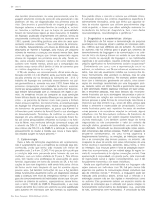 S9   Klin A



     elas também desenvolviam, às vezes precocemente, uma lin-        Esse padrão diluiu o conceito e reduziu sua utilidade clínica.
     guagem altamente correta do ponto de vista gramatical e não      A validação empírica dos critérios diagnósticos específicos é
     poderiam, de fato, ser diagnosticadas nos primeiros anos de      extremamente necessária, ainda que tenha que aguardar re-
     vida. Descartando a possibilidade de origem psicogênica,         latos de estudos rigorosos que utilizem procedimentos diag-
     Asperger salientou a natureza familiar da condição e, inclusi-   nósticos-padrão, e fatores que dêem validação realmente in-
     ve, levantou a hipótese de que os traços de personalidade        dependente da definição diagnóstica, tais como dados
     fossem de transmissão ligada ao sexo masculino. O trabalho       neuropsicológicos, neurobiológicos e genéticos.3
     de Asperger, publicado originalmente em alemão, tornou-se
     amplamente conhecido no mundo anglófono somente em                  3. Diagnóstico e características clínicas
     1981, quando Lorna Wing publicou uma série de casos apre-           O diagnóstico de SA requer a demonstração de prejuízos
     sentando sintomas similares.20 Sua codificação da síndrome,      qualitativos na interação social e padrões de interesses restri-
     no entanto, descaracterizou um pouco as diferenças entre as      tos, critérios que são idênticos aos do autismo. Ao contrário
     descrições de Kanner e Asperger, pois incluiu um pequeno         do autismo, não há critérios para o grupo dos sintomas de
     número de meninas e crianças com retardo mental leve, bem        desenvolvimento da linguagem e de comunicação e os crité-
     como de algumas crianças que tinham apresentado alguns           rios de início da doença diferem no sentido de que não deve
     atrasos de linguagem nos primeiros anos de vida. Desde en-       haver retardo na aquisição da linguagem e nas habilidades
     tão, vários estudos tentaram validar a SA como distinta do       cognitivas e de autocuidado. Aqueles sintomas resultam num
     autismo sem retardo mental, ainda que a comparação dos           prejuízo significativo no funcionamento social e ocupacional.9
     achados esteja sendo difícil devido à falta de consenso para        Contrastando um pouco com a representação social no
     os critérios diagnósticos da condição.3                          autismo, os indivíduos com SA encontram-se socialmente iso-
        A SA não recebeu um reconhecimento oficial antes da pu-       lados, mas não são usualmente inibidos na presença dos de-
     blicação da CID-10 e do DSM-IV, ainda que tenha sido relata-     mais. Normalmente, eles abordam os demais, mas de uma
     da pela primeira vez na literatura da Alemanha em 1944. O        forma inapropriada e excêntrica. Por exemplo, podem estabe-
     trabalho de Asperger era conhecido essencialmente nos paí-       lecer com o interlocutor, geralmente um adulto, uma conver-
     ses germanófonos e, somente nos anos 1970, foram feitas as       sação em monólogo caracterizada por uma linguagem proli-
     primeiras comparações com o trabalho de Kanner, especial-        xa, pedante, sobre um tópico favorito e geralmente não-usual
     mente por pesquisadores holandeses, tais como Van Krevelen,      e bem delimitado. Podem expressar interesse em fazer amiza-
     que tinham familiaridade com as literaturas em inglês e ale-     des e encontrar pessoas, mas seus desejos são invariavel-
     mão. As tentativas iniciais de comparar as duas condições        mente frustrados por suas abordagens desajeitadas e pela in-
     foram difíceis devido às grandes diferenças nos pacientes des-   sensibilidade em relação aos sentimentos e intenções das
     critos – os pacientes de Kanner eram mais jovens e tinham        demais pessoas e pelas formas de comunicação não-literais e
     maior prejuízo cognitivo. Da mesma forma, a conceitualização     implícitas que elas emitem (e.g., sinais de tédio, pressa para
     de Asperger foi influenciada pelos relatos de esquizofrenia e    deixar o ambiente e necessidade de privacidade). Cronica-
     de transtornos de personalidade, ao passo que Kanner foi         mente frustrados pelos seus repetidos fracassos de envolver
     influenciado pelo trabalho de Arnold Gesell e sua abordagem      outras pessoas e de estabelecer relações de amizade, alguns
     de desenvolvimento. Tentativas de codificar os escritos de       indivíduos com SA desenvolvem sintomas de transtorno de
     Asperger em uma definição categorial da condição foram fei-      ansiedade ou de humor que podem requerer tratamento, in-
     tas por vários pesquisadores influentes na Europa e na Amé-      cluindo medicação. Eles também podem reagir de forma
     rica do Norte, mas nenhuma definição consensual surgiu até       inapropriada ou não compreender o valor do contexto da
     o advento da CID-10. E dada a reduzida validação empírica        interação afetiva, geralmente transmitindo um sentido de in-
     dos critérios da CID-10 e do DSM-IV, a definição da condição     sensibilidade, formalidade ou desconsideração pelas expres-
     provavelmente irá mudar à medida que novos e mais rigoro-        sões emocionais das demais pessoas. Podem ser capazes de
     sos estudos surjam no futuro próximo.21                          descrever corretamente, de uma forma cognitiva e
                                                                      freqüentemente formalista, as emoções, as intenções espera-
       2. Epidemiologia                                               das e as convenções das demais pessoas; no entanto, são
       Dada a falta de definições diagnósticas até recentemente,      incapazes de atuar de acordo com essas informações de uma
     não é surpreendente que a prevalência da condição seja des-      forma intuitiva e espontânea, perdendo, dessa forma, o ritmo
     conhecida, ainda que tenha sido relatado um índice de            da interação. Sua intuição pobre e falta de adaptação espon-
     prevalência de 2 a 4 em 10.000.22 Há poucas dúvidas de que       tânea são acompanhadas por um notável apego às regras for-
     a condição seja mais prevalente entre homens do que em           mais do comportamento e às rígidas convenções sociais. Essa
     mulheres, com um índice relatado de 9 para 1. Nos últimos        apresentação é responsável, em grande parte, pela impressão
     anos, tem havido uma proliferação de associações de apoio        de ingenuidade social e rigidez comportamental, que é tão
     familiar, organizadas em torno do conceito de SA, e há indi-     forçosamente transmitida por esses indivíduos.
     cações de que esse diagnóstico está sendo feito pelos clínicos      Ainda que significativas anormalidades na linguagem não
     de forma muito mais freqüente do que há somente alguns           sejam comuns em indivíduos com SA, há pelo menos três
     poucos anos; há também indicações de que a SA também             aspectos nos padrões de comunicação desses indivíduos que
     esteja funcionando atualmente como um diagnóstico residual       são de interesse clínico. 21 Primeiro, a linguagem pode ser
     dado a crianças com nível de inteligência normal e com um        marcada pela prosódia pobre, ainda que a inflexão e a
     grau de comprometimento de habilidades sociais que não pre-      entonação possam não ser tão rígidas e monotônicas como
     enchem os critérios de autismo, superpondo-se, dessa forma,      no autismo. Eles geralmente exibem um espectro restrito de
     com o termo TID-SOE do DSM-IV. Possivelmente, o uso mais         padrões de entonação que é utilizado com pouca relação no
     comum do termo SA é como um sinônimo ou uma substituição         funcionamento comunicativo da declaração (e.g., asserções
     para autismo em indivíduos com QIs normais ou superiores.        de fato, comentários bem-humorados). A velocidade da fala

Rev Bras Psiquiatr. 2006;28(Supl I):S3-11
 