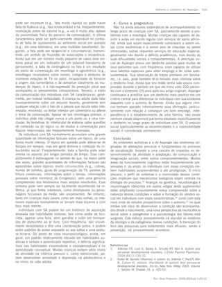 Autismo e síndrome de Asperger         S10



pode ser incomum (e.g., fala muito rápida) ou pode haver               4. Curso e prognóstico
falta de fluência (e.g., fala entrecortada) e há, freqüentemente,      Não há ainda estudos sistemáticos de acompanhamento no
modulação pobre do volume (e.g., a voz é muito alta, apesar         longo prazo de crianças com SA, parcialmente devido a pro-
da proximidade física do parceiro da conversação). A última         blemas com a nosologia. Muitas crianças são capazes de as-
característica pode ser particularmente observável no contex-       sistir a aulas em escola regular com serviços de apoio adicio-
to de falta de ajustamento ao ambiente social em questão            nal, ainda que sejam especialmente vulneráveis a serem vis-
(e.g., em uma biblioteca, em uma multidão barulhenta). Se-          tas como excêntricas e a serem alvo de chacotas ou serem
gundo, a fala pode ser tangencial e circunstancial, transmi-        vitimizadas; outras requerem serviços de educação especial,
tindo um sentido de frouxidão de associações e incoerência.         geralmente não devido a déficits acadêmicos, mas devido às
Ainda que em um número muito pequeno de casos esse sin-             suas dificuldades sociais e comportamentais. A descrição ini-
toma possa ser um indicador de um possível transtorno de            cial de Asperger previu um desfecho positivo para muitos de
pensamento, a falta de contingência na fala é um resultado          seus pacientes que, com freqüência, eram capazes de utilizar
do estilo de conversação em monólogo e egocêntrico (e.g.,           seus talentos especiais para obter emprego e ter vidas auto-
monólogos incansáveis sobre nomes, códigos e atributos de           sustentadas. Sua observação de traços similares em familia-
inúmeras estações de TV no país), incapacidade de fornecer          res, i.e. pais, pode também tê-lo tornado mais otimista sobre
a origem dos comentários e de demarcar claramente as mu-            o desfecho final. Ainda que seu relato tenha sido pouco com-
danças de tópico, e a não-supressão da produção vocal que           provado durante o período em que ele tinha visto 200 pacien-
acompanha os pensamentos introspectivos. Terceiro, o estilo         tes com a síndrome (25 anos após seu artigo original), Asperger
da comunicação dos indivíduos com SA caracteriza-se, geral-         continuava a acreditar que um desfecho mais positivo era um
mente, por notável verbosidade. A criança ou adulto pode falar      critério central para diferenciar os indivíduos com sua síndrome
incessantemente sobre um assunto favorito, geralmente sem           daqueles com o autismo de Kanner. Ainda que alguns clíni-
qualquer relação com o fato de a pessoa que escuta estar inte-      cos tenham apoiado informalmente essa afirmação, particu-
ressada, envolvida, ou tentar interpor um comentário ou alterar     larmente com relação a conseguir um bom emprego, inde-
o tema da conversação. Apesar de tais monólogos prolixos, o         pendência e o estabelecimento de uma família, não existe
indivíduo pode não chegar nunca a um ponto ou a uma con-            nenhum estudo disponível que tenha estudado especificamente
clusão. As tentativas do interlocutor de elaborar sobre questões    o desfecho no longo prazo de indivíduos com SA. O prejuízo
de conteúdo ou de lógica ou de mudar a conversação para             social (particularmente as excentricidades e a insensibilidade
tópicos relacionados são freqüentemente frustradas.                 social) é considerado permanente.
   Os indivíduos com SA normalmente acumulam uma grande
quantidade de informações factuais sobre um tópico, de uma             Conclusão
forma muito intensa. O tópico em questão pode alterar-se de            As síndromes autísticas e a de Asperger são síndromes ori-
tempos em tempos, mas em geral domina o conteúdo do in-             ginadas de alterações precoces e fundamentais no processo
tercâmbio social. Freqüentemente, toda a família pode estar         de socialização, levando a uma cascata de impactos no de-
imersa no assunto por longos períodos de tempo. Esse com-           senvolvimento da atividade e adaptação, da comunicação e
portamento é extravagante no sentido de que, na maior parte         imaginação sociais, entre outros comprometimentos. Muitas
das vezes, grandes quantidades de informações factuais são          áreas do funcionamento cognitivo estão freqüentemente pre-
aprendidas sobre tópicos muito circunscritos (e.g., cobras,         servadas e, às vezes, os indivíduos com essas condições exi-
nomes de estrelas, guias de programação da TV, panelas de           bem habilidades surpreendentes e até prodigiosas. O início
fritura comerciais, informações sobre o tempo, informações          precoce, o perfil de sintomas e a cronicidade dessas condi-
pessoais sobre membros do Congresso), sem uma genuína               ções implicam que mecanismos biológicos sejam centrais na
compreensão dos fenômenos mais amplos envolvidos. Esse              etiologia do processo.23 Avanços na genética, neurobiologia e
sintoma pode nem sempre ser facilmente reconhecido na in-           neuroimagem (descritos em outros artigos deste suplemento)
fância, já que fortes interesses, como dinossauros ou perso-        estão ampliando conjuntamente nossa compreensão sobre a
nagens ficcionais da moda, são onipresentes. No entanto,            natureza dessas condições e sobre a formação do cérebro so-
tanto em crianças mais jovens como em mais velhas, os inte-         cial em indivíduos com esses características.24 Junto com esta
resses especiais normalmente se tornam mais bizarros e com          nova onda de estudos prospectivos sobre o autismo,25 na qual
foco mais restrito.                                                 irmãos sob risco de desenvolver a condição são acompanha-
   Indivíduos com SA podem ter um histórico de aquisição            dos desde o nascimento, uma nova perspectiva da neurociência
atrasada das habilidades motoras, tais como andar de bici-          social sobre a patogênese e a psicobiologia dos fatores está
cleta, agarrar uma bola, abrir garrafas e subir em brinque-         surgindo. Este esforço provavelmente irá elucidar os mistérios
dos de parquinho ao ar livre. Com freqüência, são visivel-          da etiologia e da patogênese dessas condições. A transição do
mente desajeitados e têm uma coordenação pobre, e podem             foco das pesquisas para tratamentos mais eficazes, senão a
exibir padrões de andar arqueado ou aos saltos e uma postu-         prevenção, irá provavelmente acontecer.
ra bizarra. Do ponto de vista neuropsicológico, existe, em
geral, um padrão relativamente elevado em habilidades au-
ditivas e verbais e aprendizado repetitivo, e déficits significa-
tivos nas habilidades visuomotoras e visuoperceptuais e no          Referências
aprendizado conceptual. Muitas crianças exibem altos níveis         1.  Volkmar FR, Lord C, Bailey A, Schultz RT, Klin A. Autism and
                                                                        pervasive developmental disorders. J Child Psychol Psychiatry.
de atividade na infância precoce e, como mencionado, po-
                                                                        2004;45(1):135-70.
dem desenvolver ansiedade e depressão na adolescência e             2.  Rutter M. Genetic influences in autism. In: Volkmar F, Paul R, Klin
no início da vida adulta.                                               A, Cohen D, editors. Handbook of autism and pervasive
                                                                        developmental disorders. 3rd ed. New York: Wiley; 2005. Volume
                                                                        1, Section III, Chapter 16, p. 425-52.


                                                                                                      Rev Bras Psiquiatr. 2006;28(Supl I):S3-11
 