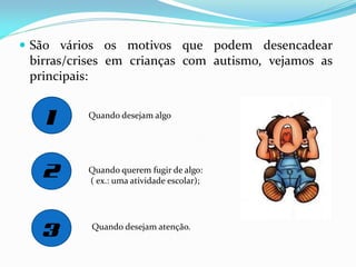  São vários os motivos que podem desencadear
birras/crises em crianças com autismo, vejamos as
principais:
Quando desejam algo
Quando querem fugir de algo:
( ex.: uma atividade escolar);
Quando desejam atenção.
 
