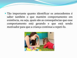  Tão importante quanto identificar os antecedentes é
saber também o que mantém comportamento em
existência, ou seja, quais são as consequências que esse
comportamento está gerando e que está sendo
motivador para que a criança continue a repeti-lo.
 