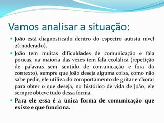 Vamos analisar a situação:
 João está diagnosticado dentro do espectro autista nível
2(moderado).
 João tem muitas dificuldades de comunicação e fala
poucas, na maioria das vezes tem fala ecolálica (repetição
de palavras sem sentido de comunicação e fora do
contexto), sempre que João deseja alguma coisa, como não
sabe pedir, ele utiliza do comportamento de gritar e chorar
para obter o que deseja, no histórico de vida de João, ele
sempre obteve tudo dessa forma.
 Para ele essa é a única forma de comunicação que
existe e que funciona.
 