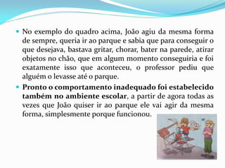  No exemplo do quadro acima, João agiu da mesma forma
de sempre, queria ir ao parque e sabia que para conseguir o
que desejava, bastava gritar, chorar, bater na parede, atirar
objetos no chão, que em algum momento conseguiria e foi
exatamente isso que aconteceu, o professor pediu que
alguém o levasse até o parque.
 Pronto o comportamento inadequado foi estabelecido
também no ambiente escolar, a partir de agora todas as
vezes que João quiser ir ao parque ele vai agir da mesma
forma, simplesmente porque funcionou.
 