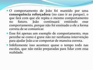  O comportamento de João foi mantido por uma
consequência reforçadora (no caso ir ao parque), o
que fará com que ele repita o mesmo comportamento
no futuro. João continuará emitindo esse
comportamento, porque não foi ensinado a ele a forma
correta de se comunicar.
 Esse foi apenas um exemplo de comportamento, mas
percebe-se como é grave não ter nenhuma intervenção
para ajudar João a se comportar de maneira correta.
 Infelizmente isso acontece quase o tempo todo nas
escolas, que não estão preparadas para lidar com essa
realidade.
 