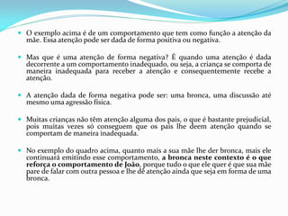  O exemplo acima é de um comportamento que tem como função a atenção da
mãe. Essa atenção pode ser dada de forma positiva ou negativa.
 Mas que é uma atenção de forma negativa? É quando uma atenção é dada
decorrente a um comportamento inadequado, ou seja, a criança se comporta de
maneira inadequada para receber a atenção e consequentemente recebe a
atenção.
 A atenção dada de forma negativa pode ser: uma bronca, uma discussão até
mesmo uma agressão física.
 Muitas crianças não têm atenção alguma dos pais, o que é bastante prejudicial,
pois muitas vezes só conseguem que os pais lhe deem atenção quando se
comportam de maneira inadequada.
 No exemplo do quadro acima, quanto mais a sua mãe lhe der bronca, mais ele
continuará emitindo esse comportamento, a bronca neste contexto é o que
reforça o comportamento de João, porque tudo o que ele quer é que sua mãe
pare de falar com outra pessoa e lhe dê atenção ainda que seja em forma de uma
bronca.
 