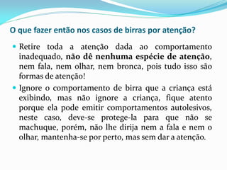 O que fazer então nos casos de birras por atenção?
 Retire toda a atenção dada ao comportamento
inadequado, não dê nenhuma espécie de atenção,
nem fala, nem olhar, nem bronca, pois tudo isso são
formas de atenção!
 Ignore o comportamento de birra que a criança está
exibindo, mas não ignore a criança, fique atento
porque ela pode emitir comportamentos autolesivos,
neste caso, deve-se protege-la para que não se
machuque, porém, não lhe dirija nem a fala e nem o
olhar, mantenha-se por perto, mas sem dar a atenção.
 