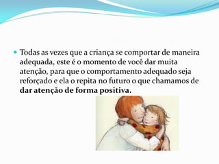  Todas as vezes que a criança se comportar de maneira
adequada, este é o momento de você dar muita
atenção, para que o comportamento adequado seja
reforçado e ela o repita no futuro o que chamamos de
dar atenção de forma positiva.
 