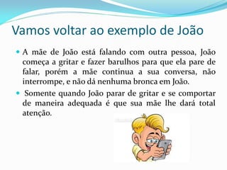 Vamos voltar ao exemplo de João
 A mãe de João está falando com outra pessoa, João
começa a gritar e fazer barulhos para que ela pare de
falar, porém a mãe continua a sua conversa, não
interrompe, e não dá nenhuma bronca em João.
 Somente quando João parar de gritar e se comportar
de maneira adequada é que sua mãe lhe dará total
atenção.
 