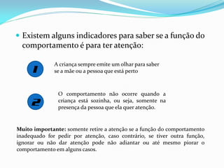  Existem alguns indicadores para saber se a função do
comportamento é para ter atenção:
A criança sempre emite um olhar para saber
se a mãe ou a pessoa que está perto
O comportamento não ocorre quando a
criança está sozinha, ou seja, somente na
presença da pessoa que ela quer atenção.
Muito importante: somente retire a atenção se a função do comportamento
inadequado for pedir por atenção, caso contrário, se tiver outra função,
ignorar ou não dar atenção pode não adiantar ou até mesmo piorar o
comportamento em alguns casos.
 