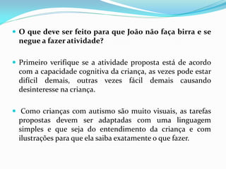  O que deve ser feito para que João não faça birra e se
negue a fazer atividade?
 Primeiro verifique se a atividade proposta está de acordo
com a capacidade cognitiva da criança, as vezes pode estar
difícil demais, outras vezes fácil demais causando
desinteresse na criança.
 Como crianças com autismo são muito visuais, as tarefas
propostas devem ser adaptadas com uma linguagem
simples e que seja do entendimento da criança e com
ilustrações para que ela saiba exatamente o que fazer.
 