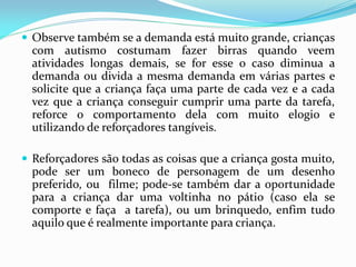  Observe também se a demanda está muito grande, crianças
com autismo costumam fazer birras quando veem
atividades longas demais, se for esse o caso diminua a
demanda ou divida a mesma demanda em várias partes e
solicite que a criança faça uma parte de cada vez e a cada
vez que a criança conseguir cumprir uma parte da tarefa,
reforce o comportamento dela com muito elogio e
utilizando de reforçadores tangíveis.
 Reforçadores são todas as coisas que a criança gosta muito,
pode ser um boneco de personagem de um desenho
preferido, ou filme; pode-se também dar a oportunidade
para a criança dar uma voltinha no pátio (caso ela se
comporte e faça a tarefa), ou um brinquedo, enfim tudo
aquilo que é realmente importante para criança.
 