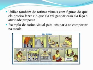  Utilize também de rotinas visuais com figuras do que
ela precisa fazer e o que ela vai ganhar caso ela faça a
atividade proposta
 Exemplo de rotina visual para ensinar a se comportar
na escola:
 
