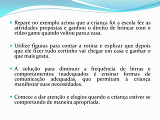  Repare no exemplo acima que a criança foi a escola fez as
atividades propostas e ganhou o direito de brincar com o
vídeo game quando voltou para a casa.
 Utilize figuras para contar a rotina e explicar que depois
que ele fizer tudo certinho vai chegar em casa e ganhar o
que mais gosta.
 A solução para diminuir a frequência de birras e
comportamentos inadequados é ensinar formas de
comunicação adequadas, que permitam à criança
manifestar suas necessidades.
 Comece a dar atenção e elogios quando a criança estiver se
comportando de maneira apropriada.
 