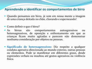 Aprendendo a identificar os comportamentos de birra
 Quando pensamos em birra, já vem em nossa mente a imagem
de uma criança deitada no chão, chorando e esperneando!
 Como definir o que é birra?
 As birras são comportamentos autoagressivos ou
heteroagressivos, de oposição e enfrentamento em que as
crianças ficam muito agitadas e parecem não demonstrar
nenhuma consideração por objetos ou pessoas.
 Significado de heteroagressivos: Diz respeito a qualquer
conduta agressiva direcionada ao mundo externo, outras pessoas
ou elementos. Pode se manifestar em diferentes graus, desde
expressões verbais ou insultou até gestos agressivos ou violência
física.
 