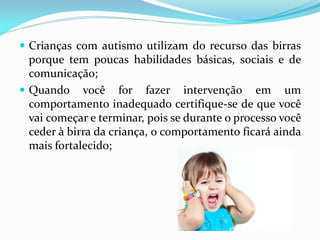  Crianças com autismo utilizam do recurso das birras
porque tem poucas habilidades básicas, sociais e de
comunicação;
 Quando você for fazer intervenção em um
comportamento inadequado certifique-se de que você
vai começar e terminar, pois se durante o processo você
ceder à birra da criança, o comportamento ficará ainda
mais fortalecido;
 