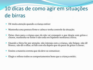 10 dicas de como agir em situações
de birras
 Dê muita atenção quando a criança estiver
 Mantenha uma postura firme e calma e tenha controle da situação;
 Deixe claro para a criança que ela não vai conseguir o que deseja com gritos e
choros, mantenha-se firme e não ceda em hipótese nenhuma à birra;
 Quando a birra for por atenção, não interaja com a criança, não brigue, não dê
bronca, não dê o olhar, só fale com ela depois que ela parar de gritar e chorar;
 Ensine a maneira correta que ela deve se comunicar;
 Elogie e reforce todos os comportamentos bons que a criança emitir;
 