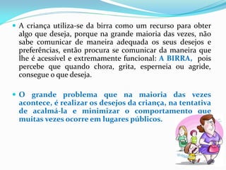  A criança utiliza-se da birra como um recurso para obter
algo que deseja, porque na grande maioria das vezes, não
sabe comunicar de maneira adequada os seus desejos e
preferências, então procura se comunicar da maneira que
lhe é acessível e extremamente funcional: A BIRRA, pois
percebe que quando chora, grita, esperneia ou agride,
consegue o que deseja.
 O grande problema que na maioria das vezes
acontece, é realizar os desejos da criança, na tentativa
de acalmá-la e minimizar o comportamento que
muitas vezes ocorre em lugares públicos.
 