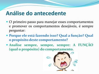 Análise do antecedente
 O primeiro passo para manejar esses comportamentos
e promover os comportamentos desejáveis, é sempre
perguntar:
 Porque ele está fazendo isso? Qual a função? Qual
o propósito deste comportamento?
 Analise sempre, sempre, sempre: A FUNÇÃO
(qual o propósito) do comportamento.
 