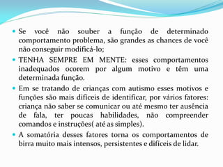  Se você não souber a função de determinado
comportamento problema, são grandes as chances de você
não conseguir modificá-lo;
 TENHA SEMPRE EM MENTE: esses comportamentos
inadequados ocorem por algum motivo e têm uma
determinada função.
 Em se tratando de crianças com autismo esses motivos e
funções são mais difíceis de identificar, por vários fatores:
criança não saber se comunicar ou até mesmo ter ausência
de fala, ter poucas habilidades, não compreender
comandos e instruções( até as simples).
 A somatória desses fatores torna os comportamentos de
birra muito mais intensos, persistentes e difíceis de lidar.
 