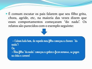  É comum escutar os pais falarem que seu filho grita,
chora, agride, etc, na maioria das vezes dizem que
esses comportamentos começaram “do nada”. Os
relatos são parecidos com o exemplo seguinte:
- Estava tudo bem, de repente meu filho começou a chorar “do
nada”!
Ou
-Meu filho “do nada” começou a gritar e ficar nervoso, se jogar
no chão e correr!
 