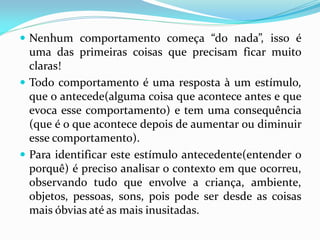  Nenhum comportamento começa “do nada”, isso é
uma das primeiras coisas que precisam ficar muito
claras!
 Todo comportamento é uma resposta à um estímulo,
que o antecede(alguma coisa que acontece antes e que
evoca esse comportamento) e tem uma consequência
(que é o que acontece depois de aumentar ou diminuir
esse comportamento).
 Para identificar este estímulo antecedente(entender o
porquê) é preciso analisar o contexto em que ocorreu,
observando tudo que envolve a criança, ambiente,
objetos, pessoas, sons, pois pode ser desde as coisas
mais óbvias até as mais inusitadas.
 