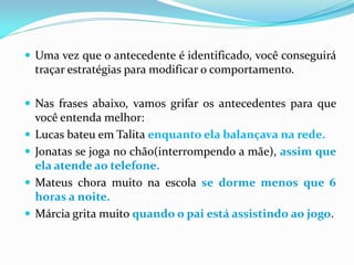  Uma vez que o antecedente é identificado, você conseguirá
traçar estratégias para modificar o comportamento.
 Nas frases abaixo, vamos grifar os antecedentes para que
você entenda melhor:
 Lucas bateu em Talita enquanto ela balançava na rede.
 Jonatas se joga no chão(interrompendo a mãe), assim que
ela atende ao telefone.
 Mateus chora muito na escola se dorme menos que 6
horas a noite.
 Márcia grita muito quando o pai está assistindo ao jogo.
 
