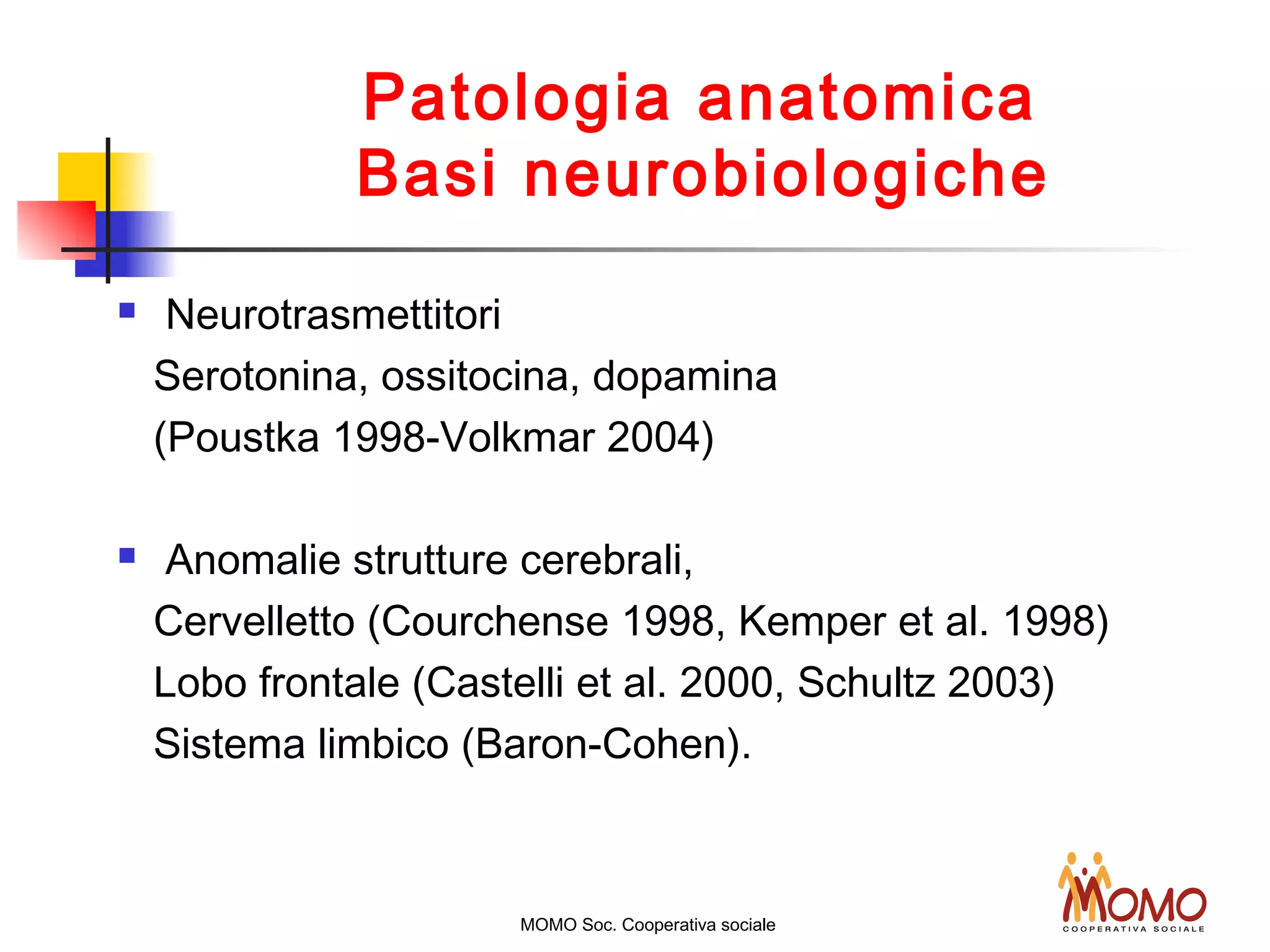 Patologia anatomica
Basi neurobiologiche
 Neurotrasmettitori
Serotonina, ossitocina, dopamina
(Poustka 1998-Volkmar 2004)
 Anomalie strutture cerebrali,
Cervelletto (Courchense 1998, Kemper et al. 1998)
Lobo frontale (Castelli et al. 2000, Schultz 2003)
Sistema limbico (Baron-Cohen).
MOMO Soc. Cooperativa sociale
 