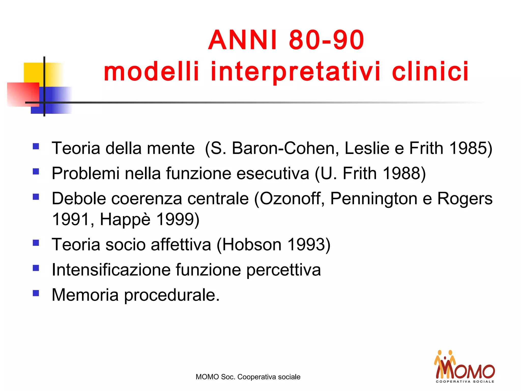 ANNI 80-90
modelli interpretativi clinici
 Teoria della mente (S. Baron-Cohen, Leslie e Frith 1985)
 Problemi nella funzione esecutiva (U. Frith 1988)
 Debole coerenza centrale (Ozonoff, Pennington e Rogers
1991, Happè 1999)
 Teoria socio affettiva (Hobson 1993)
 Intensificazione funzione percettiva
 Memoria procedurale.
MOMO Soc. Cooperativa sociale
 