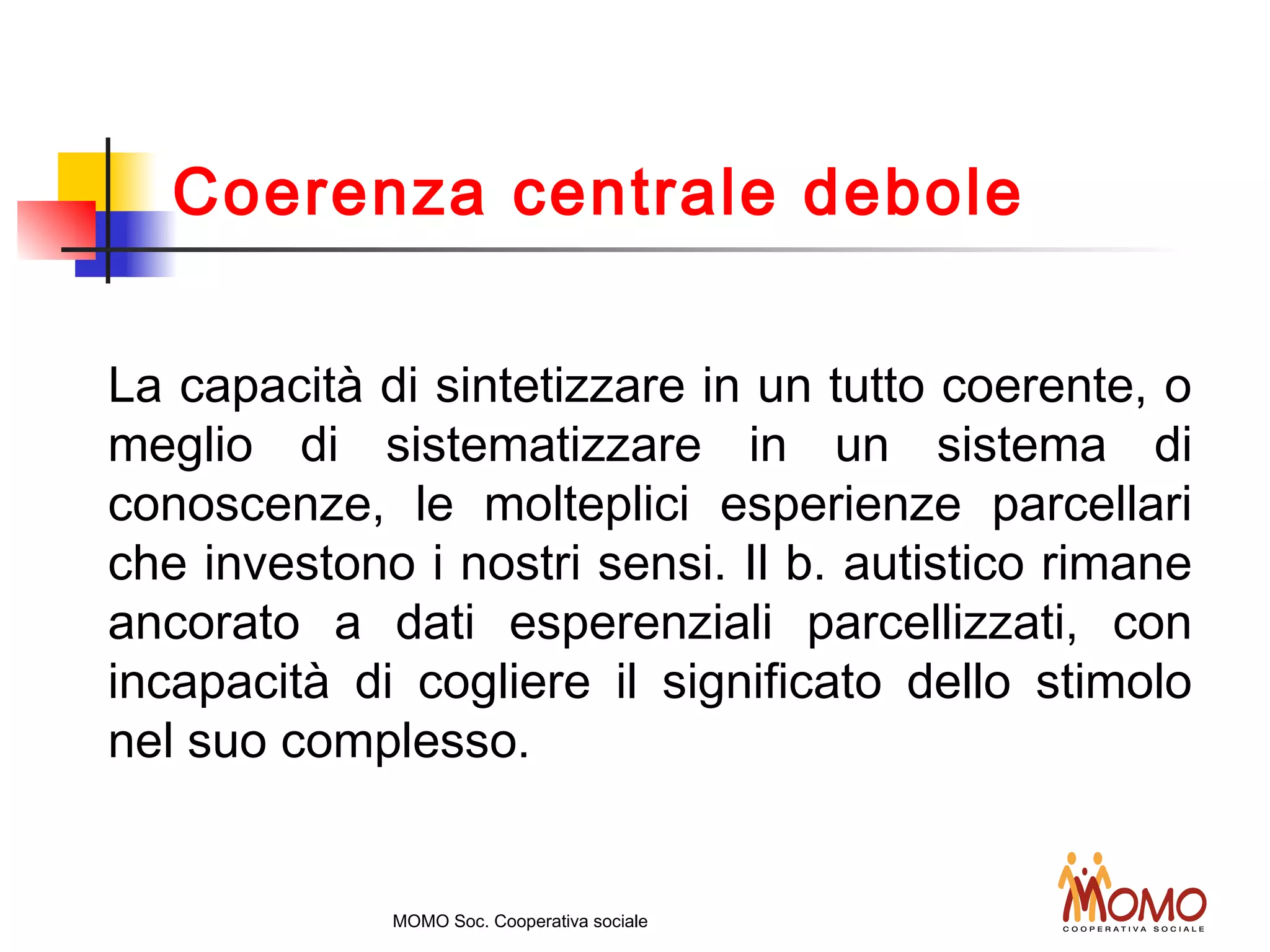 La capacità di sintetizzare in un tutto coerente, o
meglio di sistematizzare in un sistema di
conoscenze, le molteplici esperienze parcellari
che investono i nostri sensi. Il b. autistico rimane
ancorato a dati esperenziali parcellizzati, con
incapacità di cogliere il significato dello stimolo
nel suo complesso.
MOMO Soc. Cooperativa sociale
Coerenza centrale debole
 