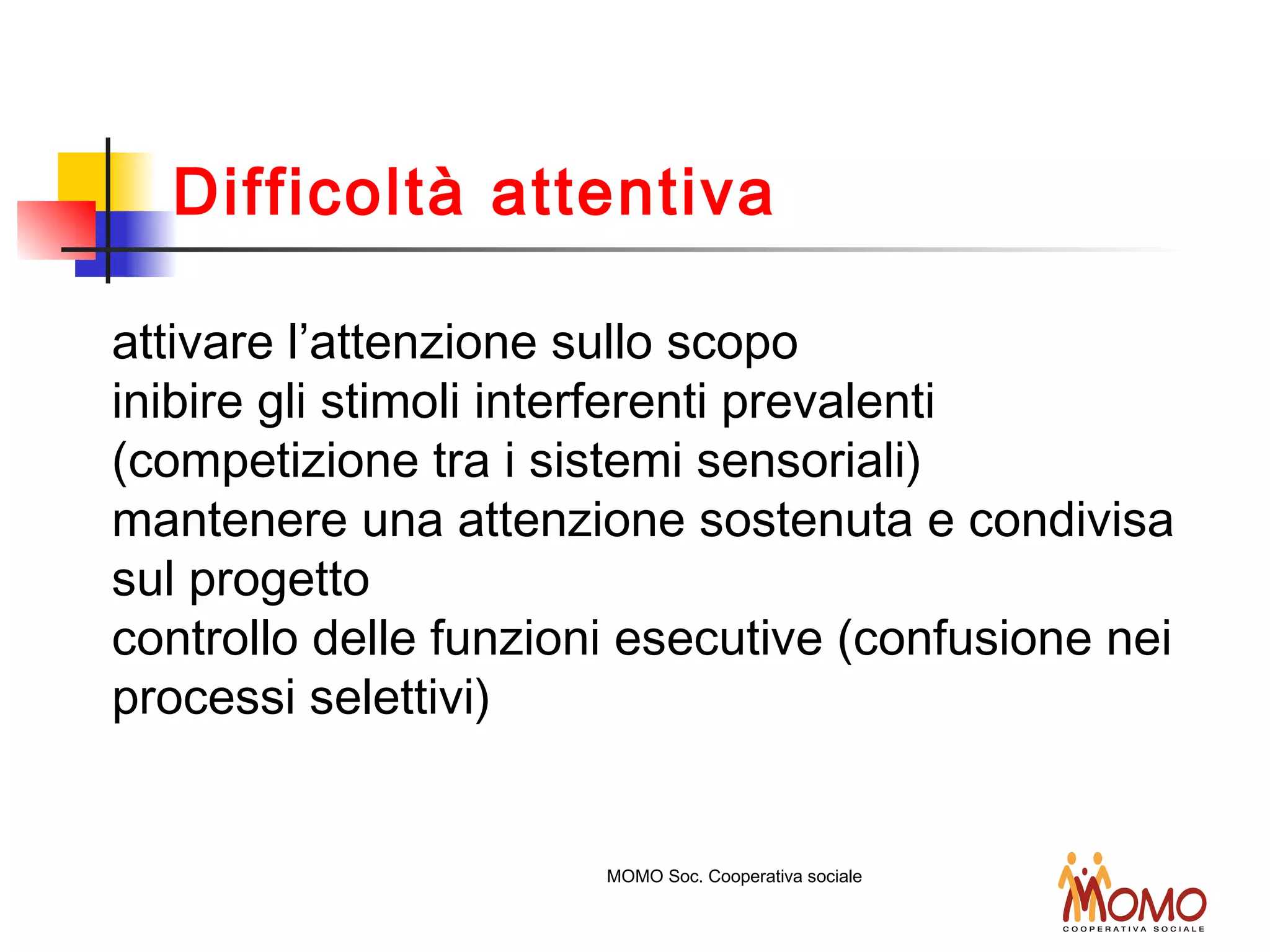 attivare l’attenzione sullo scopo
inibire gli stimoli interferenti prevalenti
(competizione tra i sistemi sensoriali)
mantenere una attenzione sostenuta e condivisa
sul progetto
controllo delle funzioni esecutive (confusione nei
processi selettivi)
MOMO Soc. Cooperativa sociale
Difficoltà attentiva
 