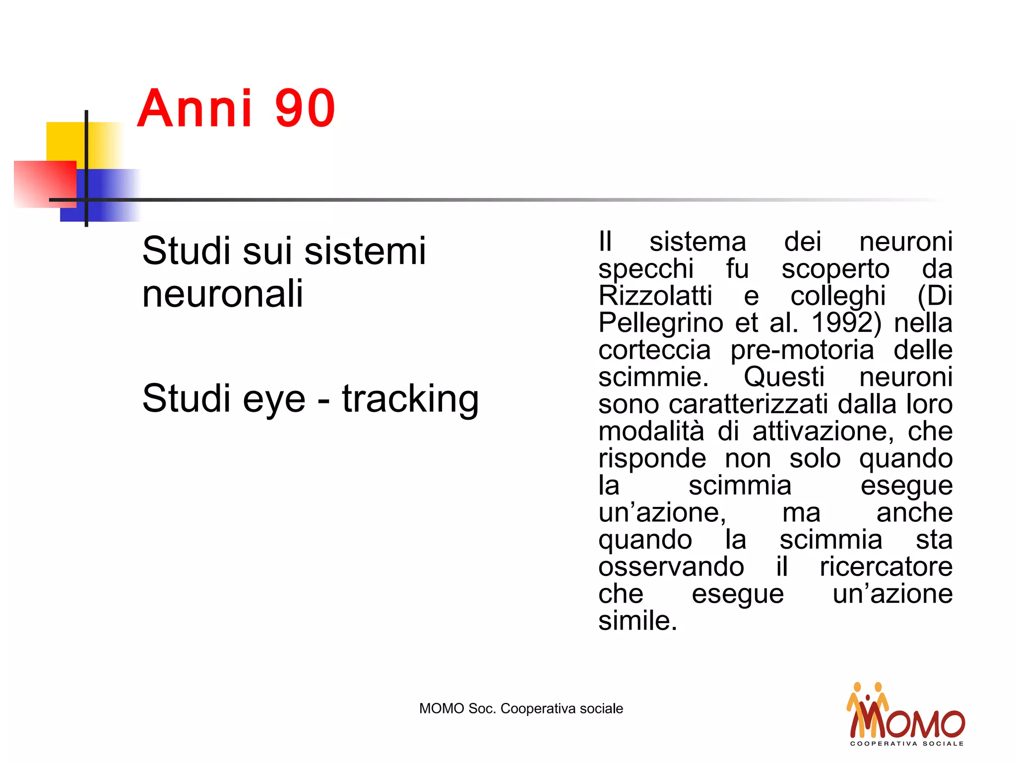 Anni 90
Studi sui sistemi
neuronali
Studi eye - tracking
Il sistema dei neuroni
specchi fu scoperto da
Rizzolatti e colleghi (Di
Pellegrino et al. 1992) nella
corteccia pre-motoria delle
scimmie. Questi neuroni
sono caratterizzati dalla loro
modalità di attivazione, che
risponde non solo quando
la scimmia esegue
un’azione, ma anche
quando la scimmia sta
osservando il ricercatore
che esegue un’azione
simile.
MOMO Soc. Cooperativa sociale
 