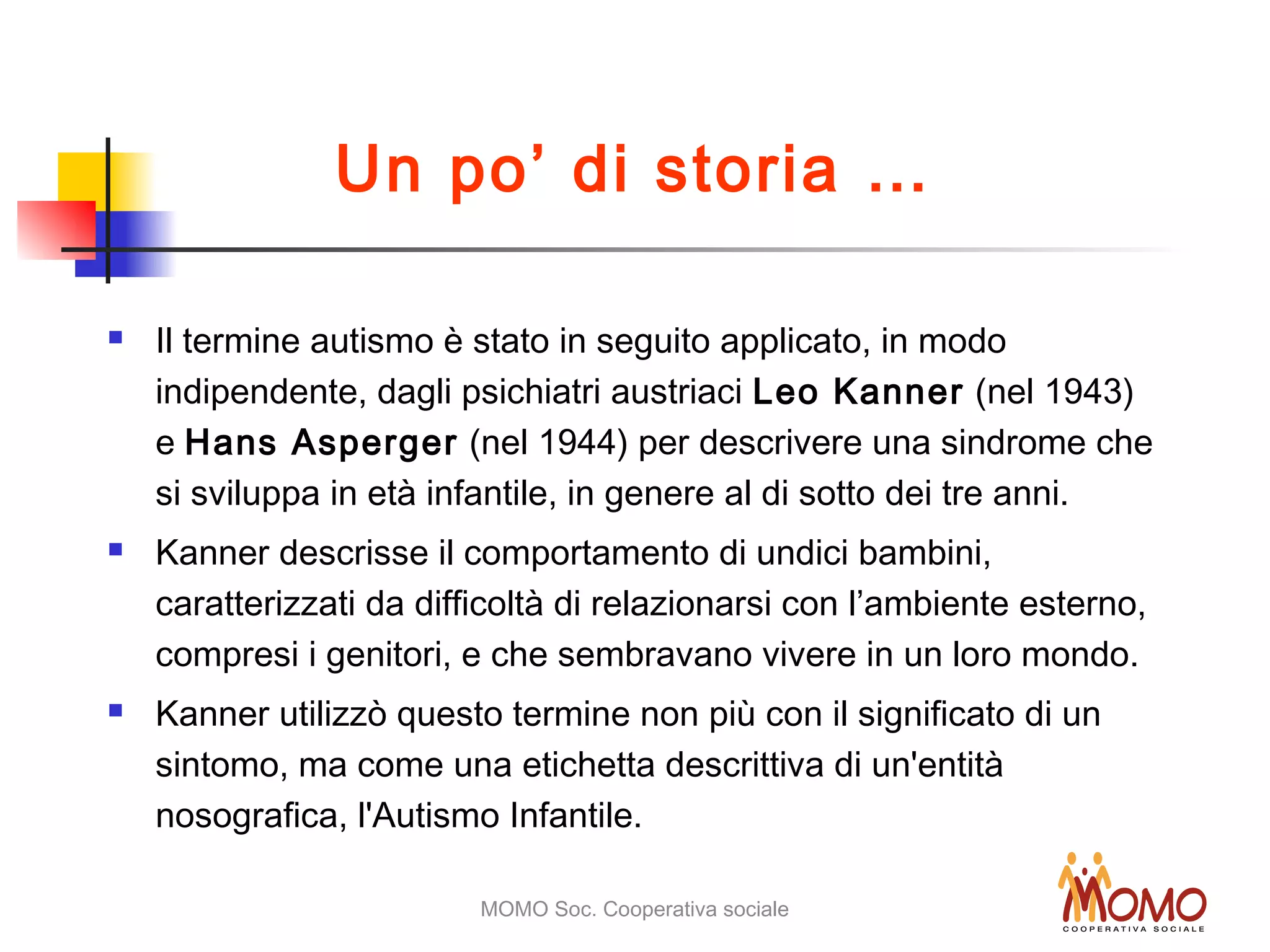 MOMO Soc. Cooperativa sociale
Un po’ di storia …
 Il termine autismo è stato in seguito applicato, in modo
indipendente, dagli psichiatri austriaci Leo Kanner (nel 1943)
e Hans Asperger (nel 1944) per descrivere una sindrome che
si sviluppa in età infantile, in genere al di sotto dei tre anni.
 Kanner descrisse il comportamento di undici bambini,
caratterizzati da difficoltà di relazionarsi con l’ambiente esterno,
compresi i genitori, e che sembravano vivere in un loro mondo.
 Kanner utilizzò questo termine non più con il significato di un
sintomo, ma come una etichetta descrittiva di un'entità
nosografica, l'Autismo Infantile.
 