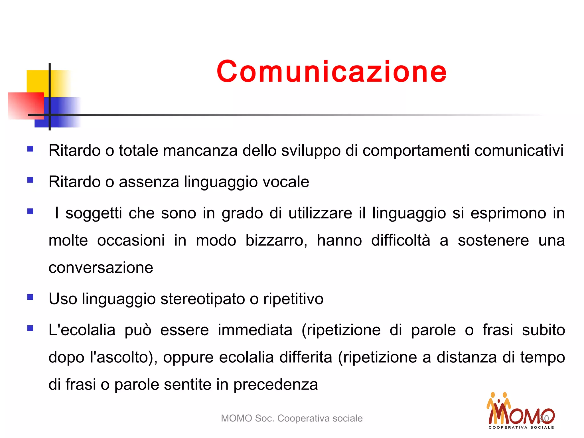 MOMO Soc. Cooperativa sociale 30
Comunicazione
 Ritardo o totale mancanza dello sviluppo di comportamenti comunicativi
 Ritardo o assenza linguaggio vocale
 I soggetti che sono in grado di utilizzare il linguaggio si esprimono in
molte occasioni in modo bizzarro, hanno difficoltà a sostenere una
conversazione
 Uso linguaggio stereotipato o ripetitivo
 L'ecolalia può essere immediata (ripetizione di parole o frasi subito
dopo l'ascolto), oppure ecolalia differita (ripetizione a distanza di tempo
di frasi o parole sentite in precedenza
 