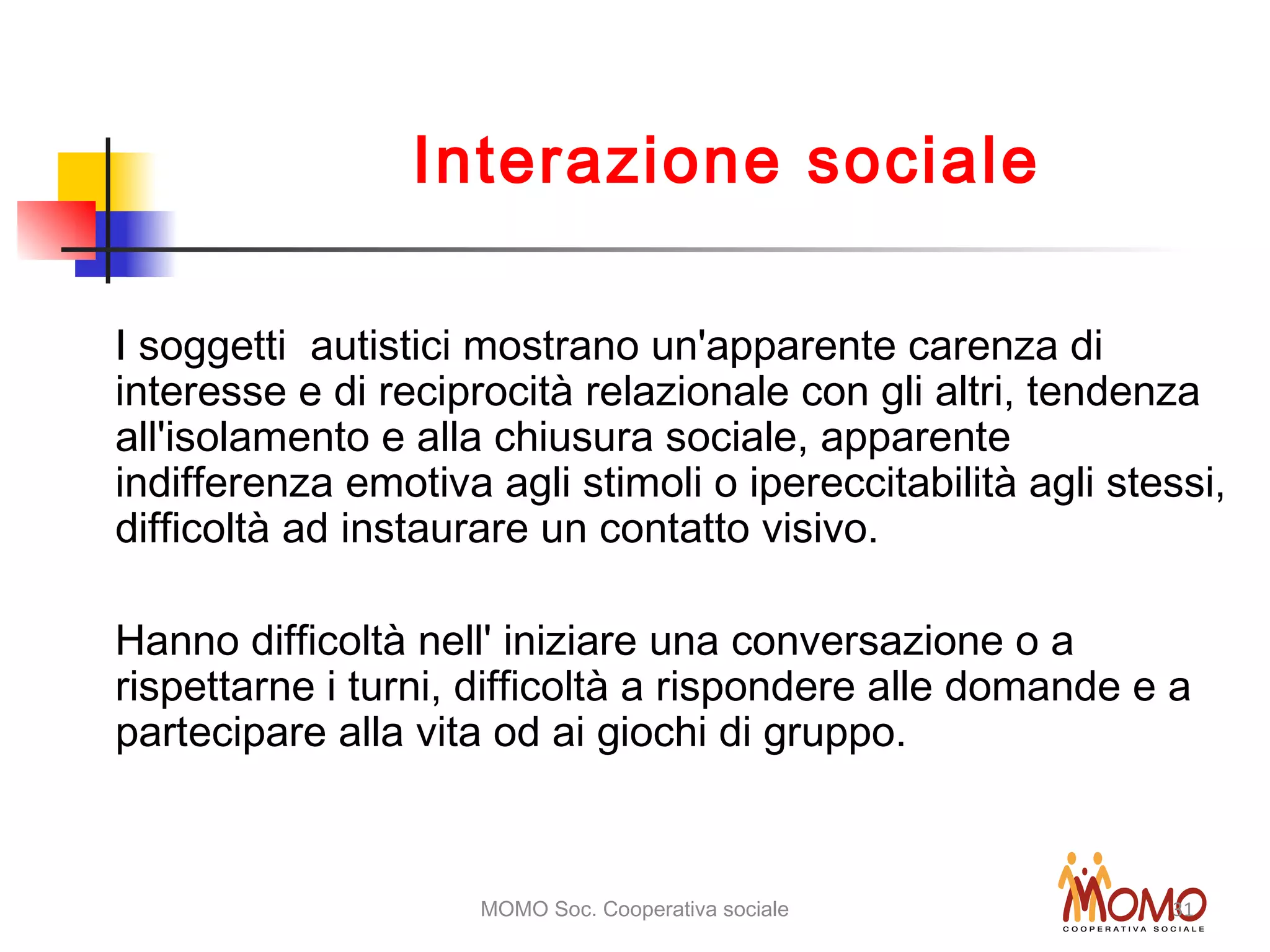 MOMO Soc. Cooperativa sociale 31
Interazione sociale
I soggetti autistici mostrano un'apparente carenza di
interesse e di reciprocità relazionale con gli altri, tendenza
all'isolamento e alla chiusura sociale, apparente
indifferenza emotiva agli stimoli o ipereccitabilità agli stessi,
difficoltà ad instaurare un contatto visivo.
Hanno difficoltà nell' iniziare una conversazione o a
rispettarne i turni, difficoltà a rispondere alle domande e a
partecipare alla vita od ai giochi di gruppo.
 