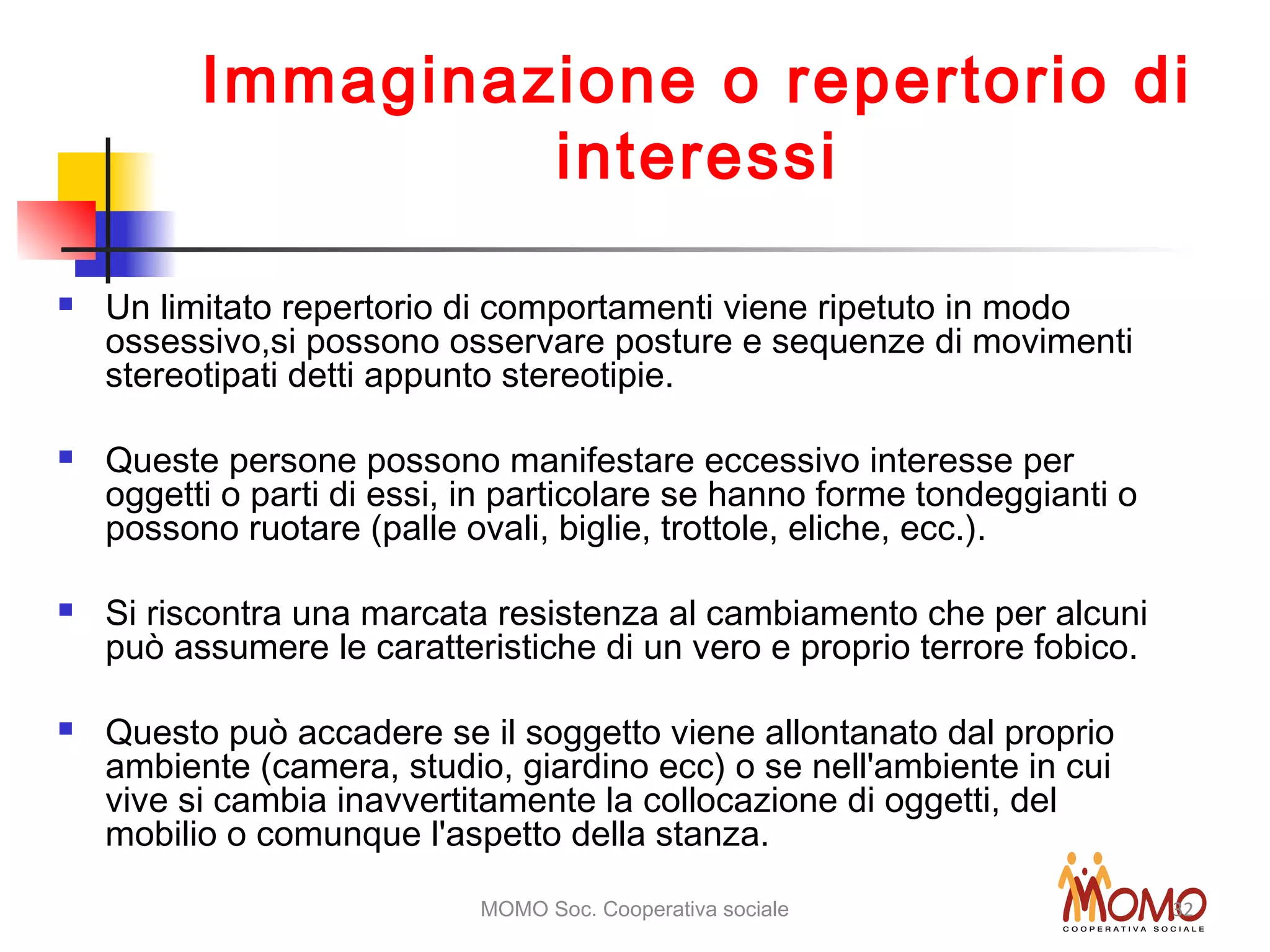 MOMO Soc. Cooperativa sociale 32
Immaginazione o repertorio di
interessi
 Un limitato repertorio di comportamenti viene ripetuto in modo
ossessivo,si possono osservare posture e sequenze di movimenti
stereotipati detti appunto stereotipie.
 Queste persone possono manifestare eccessivo interesse per
oggetti o parti di essi, in particolare se hanno forme tondeggianti o
possono ruotare (palle ovali, biglie, trottole, eliche, ecc.).
 Si riscontra una marcata resistenza al cambiamento che per alcuni
può assumere le caratteristiche di un vero e proprio terrore fobico.
 Questo può accadere se il soggetto viene allontanato dal proprio
ambiente (camera, studio, giardino ecc) o se nell'ambiente in cui
vive si cambia inavvertitamente la collocazione di oggetti, del
mobilio o comunque l'aspetto della stanza.
 