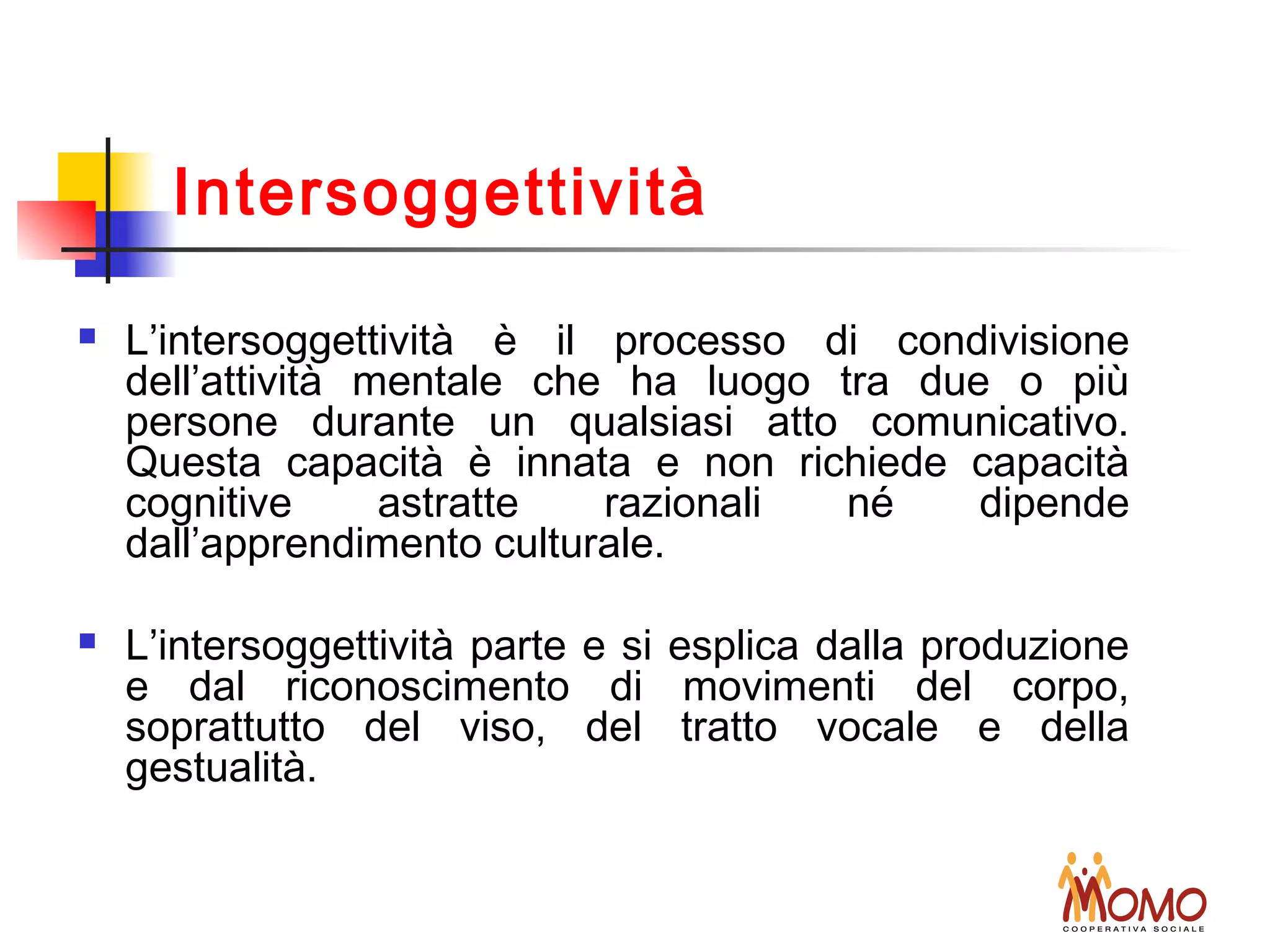  L’intersoggettività è il processo di condivisione
dell’attività mentale che ha luogo tra due o più
persone durante un qualsiasi atto comunicativo.
Questa capacità è innata e non richiede capacità
cognitive astratte razionali né dipende
dall’apprendimento culturale.
 L’intersoggettività parte e si esplica dalla produzione
e dal riconoscimento di movimenti del corpo,
soprattutto del viso, del tratto vocale e della
gestualità.
Intersoggettività
 