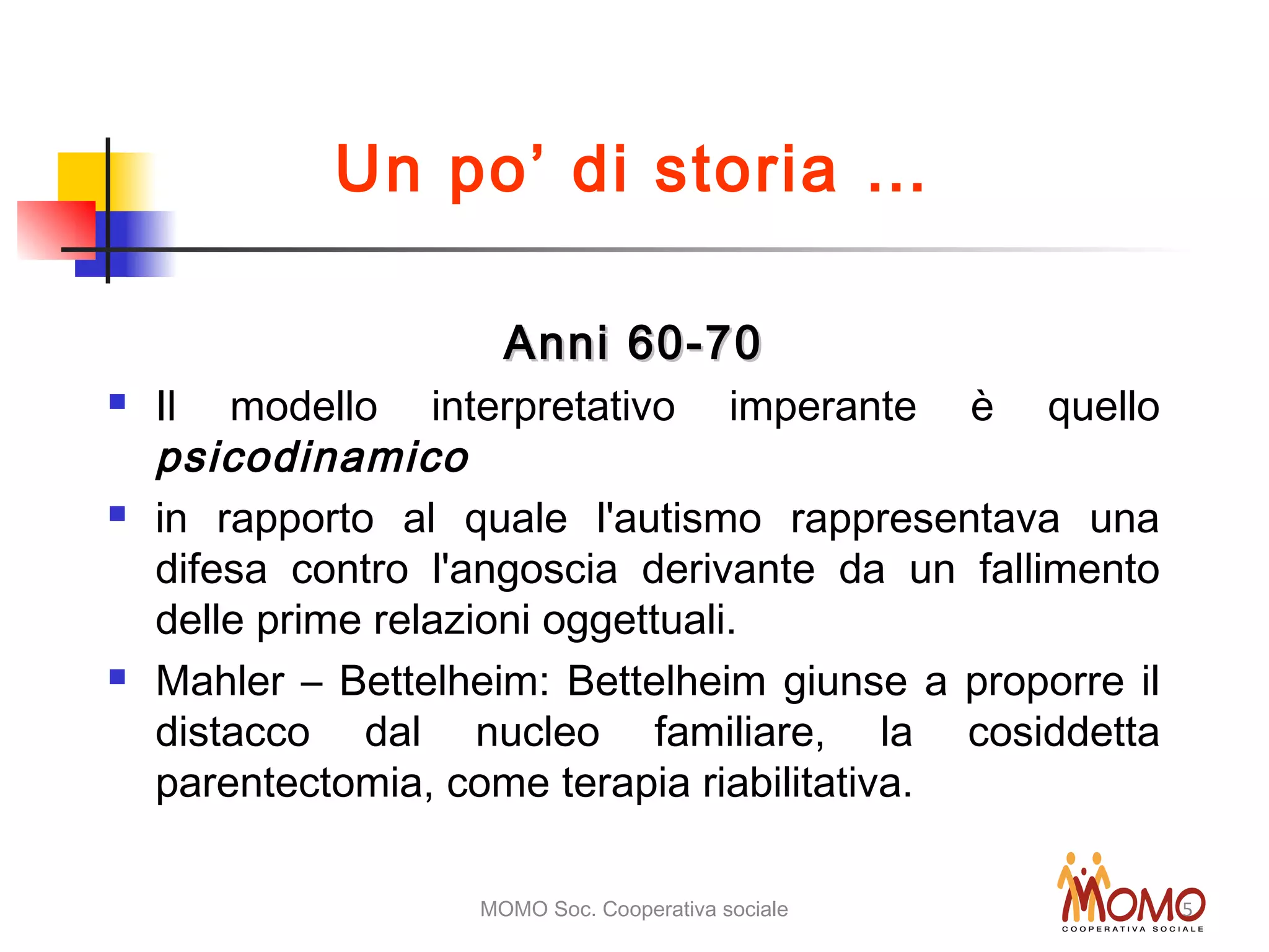 MOMO Soc. Cooperativa sociale 5
Anni 60-70Anni 60-70
 Il modello interpretativo imperante è quello
psicodinamico
 in rapporto al quale l'autismo rappresentava una
difesa contro l'angoscia derivante da un fallimento
delle prime relazioni oggettuali.
 Mahler – Bettelheim: Bettelheim giunse a proporre il
distacco dal nucleo familiare, la cosiddetta
parentectomia, come terapia riabilitativa.
Un po’ di storia …
 